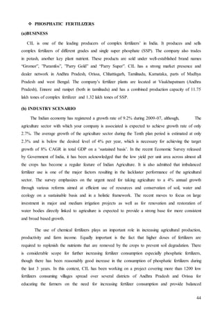44
 PHOSPHATIC FERTILIZERS
(a)BUSINESS
CIL is one of the leading producers of complex fertilizers’ in India. It produces and sells
complex fertilizers of different grades and single super phosphate (SSP). The company also trades
in potash, another key plant nutrient. These products are sold under well-established brand names
“Gromor”, ”Paramfos”, ”Parry Gold” and “Parry Super”. CIL has a strong market presence and
dealer network in Andhra Pradesh, Orissa, Chhattisgarh, Tamilnadu, Karnataka, parts of Madhya
Pradesh and west Bengal. The company’s fertilizer plants are located at Visakhapatnam (Andhra
Pradesh), Ennore and ranipet (both in tamilnadu) and has a combined production capacity of 11.75
lakh tones of complex fertilizer and 1.32 lakh tones of SSP.
(b) INDUSTRY SCENARIO
The Indian economy has registered a growth rate of 9.2% during 2009-07, although, The
agriculture sector with which your company is associated is expected to achieve growth rate of only
2.7%. The average growth of the agriculture sector during the Tenth plan period is estimated at only
2.3% and is below the desired level of 4% per year, which is necessary for achieving the target
growth of 8% CAGR in total GDP on a ‘sustained basis’. In the recent Economic Survey released
by Government of India, it has been acknowledged that the low yield per unit area across almost all
the crops has become a regular feature of Indian Agriculture. It is also admitted that imbalanced
fertilizer use is one of the major factors resulting in the lackluster performance of the agricultural
sector. The survey emphasizes on the urgent need for taking agriculture to a 4% annual growth
through various reforms aimed at efficient use of resources and conservation of soil, water and
ecology on a sustainable basis and in a holistic framework. The recent moves to focus on large
investment in major and medium irrigation projects as well as for renovation and restoration of
water bodies directly linked to agriculture is expected to provide a strong base for more consistent
and broad based growth.
The use of chemical fertilizers plays an important role in increasing agricultural production,
productivity and farm income. Equally important is the fact that higher doses of fertilizers are
required to replenish the nutrients that are removed by the crops to prevent soil degradation. There
is considerable scope for further increasing fertilizer consumption especially phosphatic fertilizers,
though there has been reasonably good increase in the consumption of phosphatic fertilizers during
the last 3 years. In this context, CIL has been working on a project covering more than 1200 low
fertilizers consuming villages spread over several districts of Andhra Pradesh and Orissa for
educating the farmers on the need for increasing fertilizer consumption and provide balanced
 