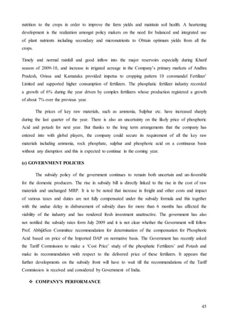45
nutrition to the crops in order to improve the farm yields and maintain soil health. A heartening
development is the realization amongst policy makers on the need for balanced and integrated use
of plant nutrients including secondary and micronutrients to Obtain optimum yields from all the
crops.
Timely and normal rainfall and good inflow into the major reservoirs especially during Kharif
season of 2009-10, and increase in irrigated acreage in the Company’s primary markets of Andhra
Pradesh, Orissa and Karnataka provided impetus to cropping pattern 10 coromandel Fertilizer’
Limited and supported higher consumption of fertilizers. The phosphatic fertilizer industry recorded
a growth of 6% during the year driven by complex fertilizers whose production registered a growth
of about 7% over the previous year.
The prices of key raw materials, such as ammonia, Sulphur etc. have increased sharply
during the last quarter of the year. There is also an uncertainty on the likely price of phosphoric
Acid and potash for next year. But thanks to the long term arrangements that the company has
entered into with global players, the company could secure its requirement of all the key raw
materials including ammonia, rock phosphate, sulphur and phosphoric acid on a continuous basis
without any disruption and this is expected to continue in the coming year.
(c) GOVERNMENT POLICIES
The subsidy policy of the government continues to remain both uncertain and un-favorable
for the domestic producers. The rise in subsidy bill is directly linked to the rise in the cost of raw
materials and unchanged MRP. It is to be noted that increase in freight and other costs and impact
of various taxes and duties are not fully compensated under the subsidy formula and this together
with the undue delay in disbursement of subsidy dues for more than 6 months has affected the
viability of the industry and has rendered fresh investment unattractive. The government has also
not notified the subsidy rates form July 2009 and it is not clear whether the Government will follow
Prof. AbhijitSen Committee recommendation for determination of the compensation for Phosphoric
Acid based on price of the Imported DAP on normative basis. The Government has recently asked
the Tariff Commission to make a ‘Cost Price’ study of the phosphatic Fertilizers’ and Potash and
make its recommendation with respect to the delivered price of these fertilizers. It appears that
further developments on the subsidy front will have to wait till the recommendations of the Tariff
Commission is received and considered by Government of India.
 COMPANY’S PERFORMANCE
 