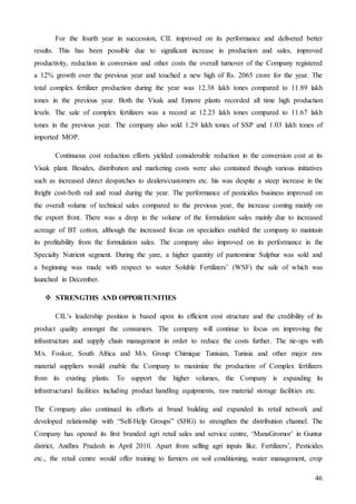46
For the fourth year in succession, CIL improved on its performance and delivered better
results. This has been possible due to significant increase in production and sales, improved
productivity, reduction in conversion and other costs the overall turnover of the Company registered
a 12% growth over the previous year and touched a new high of Rs. 2065 crore for the year. The
total complex fertilizer production during the year was 12.38 lakh tones compared to 11.89 lakh
tones in the previous year. Both the Visak and Ennore plants recorded all time high production
levels. The sale of complex fertilizers was a record at 12.23 lakh tones compared to 11.67 lakh
tones in the previous year. The company also sold 1.29 lakh tones of SSP and 1.03 lakh tones of
imported MOP.
Continuous cost reduction efforts yielded considerable reduction in the conversion cost at its
Visak plant. Besides, distribution and marketing costs were also contained though various initiatives
such as increased direct despatches to dealers/customers etc. his was despite a steep increase in the
freight cost-both rail and road during the year. The performance of pesticides business improved on
the overall volume of technical sales compared to the previous year, the increase coming mainly on
the export front. There was a drop in the volume of the formulation sales mainly due to increased
acreage of BT cotton, although the increased focus on specialties enabled the company to maintain
its profitability from the formulation sales. The company also improved on its performance in the
Specialty Nutrient segment. During the yare, a higher quantity of pantomime Sulphur was sold and
a beginning was made with respect to water Soluble Fertilizers’ (WSF) the sale of which was
launched in December.
 STRENGTHS AND OPPORTUNITIES
CIL’s leadership position is based upon its efficient cost structure and the credibility of its
product quality amongst the consumers. The company will continue to focus on improving the
infrastructure and supply chain management in order to reduce the costs further. The tie-ups with
M/s. Foskor, South Africa and M/s. Group Chimique Tunisian, Tunisia and other major raw
material suppliers would enable the Company to maximize the production of Complex fertilizers
from its existing plants. To support the higher volumes, the Company is expanding its
infrastructural facilities including product handling equipments, raw material storage facilities etc.
The Company also continued its efforts at brand building and expanded its retail network and
developed relationship with “Self-Help Groups” (SHG) to strengthen the distribution channel. The
Company has opened its first branded agri retail sales and service centre, ‘ManaGromor’ in Guntur
district, Andhra Pradesh in April 2010. Apart from selling agri inputs like. Fertilizers’, Pesticides
etc., the retail centre would offer training to farmers on soil conditioning, water management, crop
 