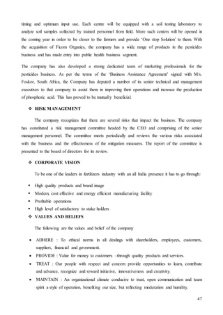 47
timing and optimum input use. Each centre will be equipped with a soil testing laboratory to
analyze soil samples collected by trained personnel from field. More such centers will be opened in
the coming year in order to be closer to the farmers and provide ‘One stop Solution’ to them. With
the acquisition of Ficom Organics, the company has a wide range of products in the pesticides
business and has made entry into public health business segment.
The company has also developed a strong dedicated team of marketing professionals for the
pesticides business. As per the terms of the ‘Business Assistance Agreement’ signed with M/s.
Foskor, South Africa, the Company has deputed a number of its senior technical and management
executives to that company to assist them in improving their operations and increase the production
of phosphoric acid. This has proved to be mutually beneficial.
 RISK MANAGEMENT
The company recognizes that there are several risks that impact the business. The company
has constituted a risk management committee headed by the CEO and comprising of the senior
management personnel. The committee meets periodically and reviews the various risks associated
with the business and the effectiveness of the mitigation measures. The report of the committee is
presented to the board of directors for its review.
 CORPORATE VISION
To be one of the leaders in fertilizers industry with an all India presence it has to go through:
 High quality products and brand image
 Modem, cost effective and energy efficient manufacturing facility
 Profitable operations
 High level of satisfactory to stake holders
 VALUES AND BELIEFS
The following are the values and belief of the company
 ADHERE : To ethical norms in all dealings with shareholders, employees, customers,
suppliers, financial and government.
 PROVIDE : Value for money to customers –through quality products and services.
 TREAT : Our people with respect and concern provide opportunities to learn, contribute
and advance, recognize and reward initiative, innovativeness and creativity.
 MAINTAIN : An organizational climate conducive to trust, open communication and team
spirit a style of operation, benefiting our size, but reflecting moderation and humility.
 