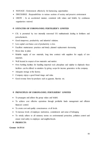 48
 MANAGE : Environment effectively for harnessing opportunities
 DISCHARGE : Responsibilities to various sections of society and preserve environment
 GROW : In an accelerated manner, consistent with values and beliefs, by continuous
organization renewal.
 STENGTHS OF COROMANDEL FERTILIZER’S LIMITED
 CIL is promoted by two internally renowned US multinationals dealing in fertilizers and
petrochemicals.
 Good manpower, productivity and industrial relations.
 Low capital cost hence cost of productivity is low.
 Excellent maintenance practices and timely planned replacement decreasing
 Down time in plant.
 Reliable supply of raw materials, long time contract with suppliers for supply of raw
materials.
 Well located in respect of raw materials and market.
 Own berthing facilities for handling imported rock phosphate and sulphur in shiploads: these
facilities can be offered to outsiders by giving scope for income generation to the company.
 Adequate storage at the factory.
 Company enjoys a good brand image and value.
 Good revenue form by-products such as gypsum, fluorine etc.
 PRINICIPLES OF COROMANDEL FERTLIIZERS’ LIMITED
 To propagate and adhere the group values and beliefs.
 To achieve cost effective operations through profitable funds management and efficient
financial control.
 To create cost and quality consciousness at all levels.
 To increase levels of employee motivation, commitment and sense of belonging
 To strictly adhere to all statutory norms on environmental protection, pollution control and
ensure total safety to employee and neighborhoods.
 PRODUCTS
Gromor 14-35-14
 