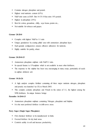 49
 Contains nitrogen phosphate and potash.
 Highest total nutrients content (63%)
 N&P ratio same as DAP. But 14-35-14 has extra 14% potash.
 Highest in phosphate (35%)
 Best for cotton, groundnut, chilly, soya beans, potato etc.,
 Not suitable for tobacco and grapes.
Gromor 28-28-0
 Complex with highest N&P in 1:1 ratio
 Unique granulation by coating pilled urea with ammonium phosphate layer.
 Such granule configuration ensures efficient utilization for nutrients.
 Highly suitable for paddy, wheat.
Gromor 20-20-0-15
 Ammonium phosphate sulphate with N&P1:1 ratio.
 Its special feature is 13%sulphur which is not available in most other fertilizers.
 The response to the sulphur has been very encouraging in many crops, particularly oil seeds
in sulphur deficient soil.
Gromor 10-26-26
 A high analysis complex fertilizer containing all three major nutrients nitrogen, phosphate
and potash, was launched by CIL in March 2003.
 This complex contains phosphate and Potash in the ration of 1:1, the highest among the
NPK fertilizers. Its unique features beings:
Paramfos 16-20-0-13
 Ammonium phosphate sulphate containing Nitrogen, phosphate and Sulphur.
 It is the most preferred fertilizer in drill-sown areas.
Parry Super (Single Super Phosphate)
 First chemical fertilizer to be manufactured in India.
 Favored fertilizer for dry land areas.
 Controls acidity in soil and increase productivity.
 
