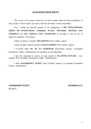 5
ACKNOWLEDGEMENT
“The success of the project would have not been possible without the help and guidance of
many people. I wish to express my sincere and heart full thanks to these personalities”.
First, I extend my heart-felt gratitude to the management of SRI VENKATESWARA
GROUP OF INSTITUTIONS, Commander K.VELU, FOUNDER, TRUSTEE AND
CHAIRMAN and Mrs. MEHALA VELU, SECRETARY for providing us with all sorts of
support in completion of the project.
I thank our director academics DR.J.P.RENIN for his valuable support.
I thank my guide Assistant professor MS.R.NANDHINI for his valuable support.
I reverently thank Mr. Mr. S.V SUDHAKAR (Head-human resource, Coromandel
International Limited ,Visakhapatnam) for providing me this opportunity.
I take this opportunity to express my deep regards to Ms.ANITHA PATNAIK – Asst.
manager HR (Coromandel International Limited ,Visakhapatnam).
I thank Mr.K.KRISHNA MURTY, Head Technical training at Coromandel International
Limited ,Visakhapatnam
SUBMISSION DATE: (SINDHUJA.V)
PLACE :
 