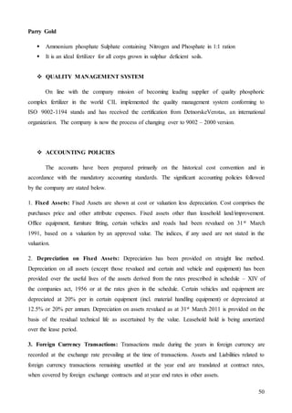 50
Parry Gold
 Ammonium phosphate Sulphate containing Nitrogen and Phosphate in 1:1 ration
 It is an ideal fertilizer for all corps grown in sulphur deficient soils.
 QUALITY MANAGEMENT SYSTEM
On line with the company mission of becoming leading supplier of quality phosphoric
complex fertilizer in the world CIL implemented the quality management system conforming to
ISO 9002-1194 stands and has received the certification from DetnorskeVerotas, an international
organization. The company is now the process of changing over to 9002 – 2000 version.
 ACCOUNTING POLICIES
The accounts have been prepared primarily on the historical cost convention and in
accordance with the mandatory accounting standards. The significant accounting policies followed
by the company are stated below.
1. Fixed Assets: Fixed Assets are shown at cost or valuation less depreciation. Cost comprises the
purchases price and other attribute expenses. Fixed assets other than leasehold land/improvement.
Office equipment, furniture fitting, certain vehicles and roads had been revalued on 31st March
1991, based on a valuation by an approved value. The indices, if any used are not stated in the
valuation.
2. Depreciation on Fixed Assets: Depreciation has been provided on straight line method.
Depreciation on all assets (except those revalued and certain and vehicle and equipment) has been
provided over the useful lives of the assets derived from the rates prescribed in schedule – XIV of
the companies act, 1956 or at the rates given in the schedule. Certain vehicles and equipment are
depreciated at 20% per in certain equipment (incl. material handling equipment) or depreciated at
12.5% or 20% per annum. Depreciation on assets revalued as at 31st March 2011 is provided on the
basis of the residual technical life as ascertained by the value. Leasehold hold is being amortized
over the lease period.
3. Foreign Currency Transactions: Transactions made during the years in foreign currency are
recorded at the exchange rate prevailing at the time of transactions. Assets and Liabilities related to
foreign currency transactions remaining unsettled at the year end are translated at contract rates,
when covered by foreign exchange contracts and at year end rates in other assets.
 