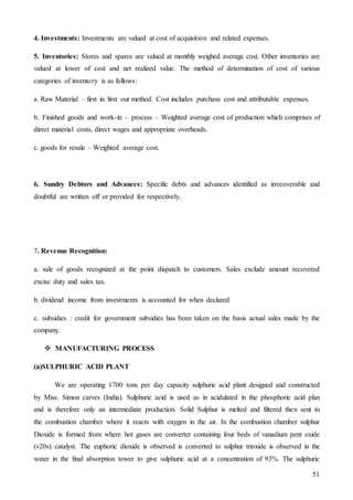 51
4. Investments: Investments are valued at cost of acquisition and related expenses.
5. Inventories: Stores and spares are valued at monthly weighed average cost. Other inventories are
valued at lower of cost and net realized value. The method of determination of cost of various
categories of inventory is as follows:
a. Raw Material – first in first out method. Cost includes purchase cost and attributable expenses.
b. Finished goods and work-in – process – Weighted average cost of production which comprises of
direct material costs, direct wages and appropriate overheads.
c. goods for resale – Weighted average cost.
6. Sundry Debtors and Advances: Specific debts and advances identified as irrecoverable and
doubtful are written off or provided for respectively.
7. Revenue Recognition:
a. sale of goods recognized at the point dispatch to customers. Sales exclude amount recovered
excise duty and sales tax.
b. dividend income from investments is accounted for when declared
c. subsidies : credit for government subsidies has been taken on the basis actual sales made by the
company.
 MANUFACTURING PROCESS
(a)SULPHURIC ACID PLANT
We are operating 1700 tons per day capacity sulphuric acid plant designed and constructed
by Miss. Simon carves (India). Sulphuric acid is used as in acidulated in the phosphoric acid plan
and is therefore only an intermediate production. Solid Sulphur is melted and filtered then sent to
the combustion chamber where it reacts with oxygen in the air. In the combustion chamber sulphur
Dioxide is formed from where hot gases are converter containing four beds of vanadium pent oxide
(v20s) catalyst. The euphoric dioxide is observed is converted to sulphur trioxide is observed in the
water in the final absorption tower to give sulphuric acid at a concentration of 93%. The sulphuric
 