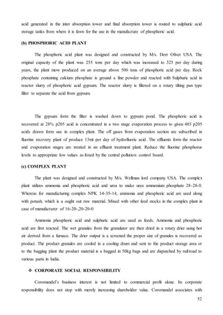 52
acid generated in the inter absorption tower and final absorption tower is routed to sulphuric acid
storage tanks from where it is fawn for the use in the manufacture of phosphoric acid.
(b) PHOSPHORIC ACID PLANT
The phosphoric acid plant was designed and constructed by M/s. Dorr Oliver USA. The
original capacity of the plant was 255 tons per day which was increased to 325 per day during
years, the plant mow produced on an average above 500 tons of phosphoric acid per day. Rock
phosphate containing calcium phosphate is ground a fine powder and reacted with Sulphuric acid in
reactor slurry of phosphoric acid gypsum. The reactor slurry is filtered on a rotary tilting pan type
filter to separate the acid from gypsum.
The gypsum form the filter is washed down to gypsum pond. The phosphoric acid is
recovered at 28% p205 acid is concentrated in a two stage evaporation process to given 485 p205
acids drawn form use in complex plant. The off gases from evaporation section are subscribed in
fluorine recovery plant of produce 13mt per day of hydrofluoric acid. The effluents form the reactor
and evaporation stages are treated in an effluent treatment plant. Reduce the fluorine phosphorus
levels to appropriate low values as foxed by the central pollution control board.
(c) COMPLEX PLANT
The plant was designed and constructed by M/s. Wellman lord company USA. The complex
plant utilizes ammonia and phosphoric acid and urea to make urea ammonium phosphate 28-28-0.
Whereas for manufacturing complex NPK 14-35-14, ammonia and phosphoric acid are used along
with potash, which is a ought out raw material. Mixed with other feed stocks in the complex plant in
case of manufacturer of 16-20-,20-20-0
Ammonia phosphoric acid and sulphuric acid are used as feeds. Ammonia and phosphoric
acid are first reacted. The wet granules from the granulator are then dried in a rotary drier using hot
air derived from a furnace. The drier output is a screened the proper size of granules is recovered as
product. The product granules are cooled in a cooling drum and sent to the product storage area or
to the bagging plant the product material is a bagged in 50kg bags and are dispatched by rail/road to
various parts in India.
 CORPORATE SOCIAL RESPONSIBILITY
Coromandel’s business interest is not limited to commercial profit alone. Its corporate
responsibility does not stop with merely increasing shareholder value. Coromandel associates with
 