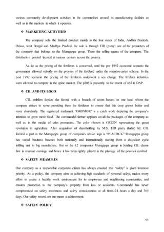 53
various community development activities in the communities around its manufacturing facilities as
well as in the markets in which it operates.
 MARKETING ACTIVITIES
The company sells the finished product mainly in the four states of India, Andhra Pradesh,
Orissa, west Bengal and Madhya Pradesh the sale is through EID (parry) one of the promoters of
the company that belongs to the Murugappa group. There the selling agents of the company. The
distribution pointed located at various centers across the country.
As far as the pricing of the fertilizers is concerned, until the pre 1992 economic scenario the
government allowed subsidy on the process of the fertilized under the retention price scheme. In the
past 1992 scenario the pricing of the fertilizers underwent a sea change. The fertilizer industries
were allowed to compete in the opine market. The p205 is presently to the extent of 465 in DAP.
 CIL AND ITS LOGO
CIL emblem depicts the farmer with a branch of seven leaves on one hand whom the
company strives to serve providing them the fertilizers to ensure that this crop grows better and
more abundantly. The registered trademark “GROMOR” is a catch work depicting the company’s
intention to grow more food. The coromandel farmer appears on all the packages of the company as
well as in the media of sales promotion. The color chosen is GREEN representing the green
revolution in agriculture. After acquisition of shareholding by M/S. EID parry (India) ltd. CIL
formed a part in the Murugappa group of companies whose logo is “PEACOCK” Murugappa group
has varied business batches both nationally and internationally starting from a chocolate cycle
infilling unit to big manufacture. Out or the 12 companies Murugappa group in holding CIL claims
first in revenue earnings and hence it has been rightly placed in the plumage of the peacock symbol.
 SAFETY MEASURES
Our company as a responsible corporate citizen has always ensured that “safety” is given foremost
priority. As a policy, the company aims at achieving high standards of personal safety, makes every
effort to create a healthy work environment for its employees and neighboring communities, and
ensures protection to the company’s property from loss or accidents. Coromandel has never
compromised on safety awareness and safety consciousness at all times-24 hours a day and 365
days. Our safety record are mo mean a achievement.
 SAFETY POLICY
 