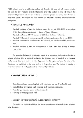 55
ACID which is sold to a neighboring ancillary unit. Therefore this unite not only reduces pollution
but saves the lime treatments cost of effluents and gives value addition as well. CIL believes that
environmental protection and pollution control is a continuous process and always looks forward to
adapt new system. The company has since obtained the ISO 14001 certificate for its environmental
management.
 RECENTLY WON AWARDS
 Received certificate of merit for fertilizers sector for the year 2002-2003 in the national
ENCON a word contest conducted by Bureau of Energy Efficiency.
 Received the National ENCON A ward for 2004 from the Ministry of power.
 Received F AI award for best phosphaticacid production performance for the year 2004.
 Received commendation award from CII for leadership and excellence in SHE practices for
2004.
 Received certificate of merit for implementation of ISO 18001 from Ministry of Labour,
Govt. of A.P.
The pesticides business of the company turned in a satisfactory performance registering an
increase of about 12% in technical production. The improved sale of technical in the domestic
market more than compensated for the sluggishness in the export markets. The sale of the
formulation was maintained at the same level as in the previous year. The strategy of focusing on
specialties continues to yield good results in volume and profit terms.
 NON-FERTILIZER ACTIVITIES
 Sale of intermediates, such as Sulphuric acid, phosphoric acid and Hydrofluosillic acid.
 Sale of fertilizer raw material such as sulphur, rock phosphate, potash etc.,
 Sale of by-product, viz., gypsum and carbon dioxide.
 Handling of other cargo at our berth.
 MISSION OF THE COROMANDEL FERTILIZERS COMPANY
To enhance the prosperity of farmer the supply of quality farm inputs and services to ensure
value for money.
 