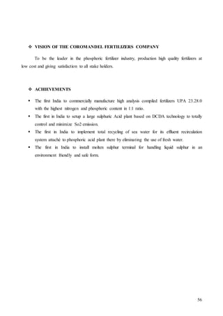 56
 VISION OF THE COROMANDEL FERTILIZERS COMPANY
To be the leader in the phosphoric fertilizer industry, production high quality fertilizers at
low cost and giving satisfaction to all stake holders.
 ACHIEVEMENTS
 The first India to commercially manufacture high analysis compiled fertilizers UPA 23.28.0
with the highest nitrogen and phosphoric content in 1:1 ratio.
 The first in India to setup a large sulphuric Acid plant based on DCDA technology to totally
control and minimize So2 emission.
 The first in India to implement total recycling of sea water for its effluent recirculation
system attaché to phosphoric acid plant there by eliminating the use of fresh water.
 The first in India to install molten sulphur terminal for handling liquid sulphur in an
environment friendly and safe form.
 
