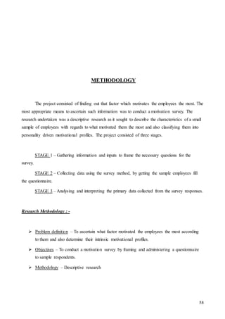58
METHODOLOGY
The project consisted of finding out that factor which motivates the employees the most. The
most appropriate means to ascertain such information was to conduct a motivation survey. The
research undertaken was a descriptive research as it sought to describe the characteristics of a small
sample of employees with regards to what motivated them the most and also classifying them into
personality driven motivational profiles. The project consisted of three stages.
STAGE 1 – Gathering information and inputs to frame the necessary questions for the
survey.
STAGE 2 – Collecting data using the survey method, by getting the sample employees fill
the questionnaire.
STAGE 3 – Analysing and interpreting the primary data collected from the survey responses.
Research Methodology : -
 Problem definition – To ascertain what factor motivated the employees the most according
to them and also determine their intrinsic motivational profiles.
 Objectives – To conduct a motivation survey by framing and administering a questionnaire
to sample respondents.
 Methodology – Descriptive research
 