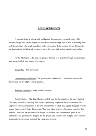 59
RESEARCHDESIGN
A research design is a framework or blueprint for conducting a research project. The
research design used for this project is a descriptive research design as it is used in describing facts
and characteristics of a sample population under observation. In this project, it is used to describe
the key motivator of individual employees and to determine their various motivational profiles.
For the fulfillment of this purpose, primary data had to be collected through a questionnaire
that was to be filled by a sample of employees.
Sample Size – 100 respondents
Questionnaire formulation – The questionnaire consisted of 22 statements based on the
Likert scale and 1 Multiple Choice Question.
Sampling Technique – Simple random sampling
Data Collection – The data collection method used for the project was the survey method.
The survey method of collecting data involves questioning employees for their responses. The
employees were asked questions in the form of statements to which they agreed, disagreed or were
neutral based on the 5 choice Likert scale. They were asked a variety of questions regarding their
attitudes, intentions and preferences in the light of situations and circumstances given in the
statements. The questionnaire designed for this project also consisted of a multiple choice question
to ascertain the factor that motivated the employees the most.
 