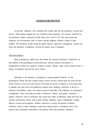 60
LITERATURE REVIEW
At one time, employees were considered just another input into the production of goods and
services. What perhaps changed this way of thinking about employees was research, referred to as
the Hawthorne Studies, conducted by Elton Mayo from 1924 to 1932. This study found that
employees are not motivated solely by money and that employee behavior is linked to their
attitudes. The Hawthorne Studies began the human relations approach to management, whereby the
needs and motivation of employees become the primary focus of managers.
Motivation Defined
Many contemporary authors have also defined the concept of motivation. Motivation has
been defined as the psychological process that gives behavior purpose and direction; a
predisposition to behave in a purposive manner to achieve specific, unmet needs an internal drive to
satisfy an unsatisfied need and the will to achieve.
Motivation is the activation or energization of goal-orientated behavior. It is the
psychological feature that stirs a human being to action towards a desired goal, the reason for that
action. Employee motivation is the process of boosting the morale of employees to encourage them
to willingly give their best in accomplishing assigned tasks. Employee motivation is the key to
achieving extraordinary results. One cannot succeed at leadership if the employees are demotivated
or disgruntled. There are broadly two kinds of motivation. Intrinsic and extrinsic motivation.
Intrinsic motivation refers to motivation that comes from within an individual rather than from the
external environmental factors such as good working conditions, salary, compensation, benefits,
financial rewards and recognition. Extrinsic motivation is exactly the opposite of intrinsic
motivation where in which motivation comes from external factors as mentioned above. This
project seeks to determine both intrinsic and extrinsic factors that motivated employees.
 