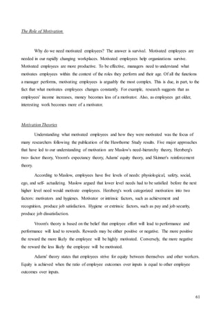 61
The Role of Motivation
Why do we need motivated employees? The answer is survival. Motivated employees are
needed in our rapidly changing workplaces. Motivated employees help organizations survive.
Motivated employees are more productive. To be effective, managers need to understand what
motivates employees within the context of the roles they perform and their age. Of all the functions
a manager performs, motivating employees is arguably the most complex. This is due, in part, to the
fact that what motivates employees changes constantly. For example, research suggests that as
employees' income increases, money becomes less of a motivator. Also, as employees get older,
interesting work becomes more of a motivator.
Motivation Theories
Understanding what motivated employees and how they were motivated was the focus of
many researchers following the publication of the Hawthorne Study results. Five major approaches
that have led to our understanding of motivation are Maslow's need-hierarchy theory, Herzberg's
two- factor theory, Vroom's expectancy theory, Adams' equity theory, and Skinner's reinforcement
theory.
According to Maslow, employees have five levels of needs: physiological, safety, social,
ego, and self- actualizing. Maslow argued that lower level needs had to be satisfied before the next
higher level need would motivate employees. Herzberg's work categorized motivation into two
factors: motivators and hygienes. Motivator or intrinsic factors, such as achievement and
recognition, produce job satisfaction. Hygiene or extrinsic factors, such as pay and job security,
produce job dissatisfaction.
Vroom's theory is based on the belief that employee effort will lead to performance and
performance will lead to rewards. Rewards may be either positive or negative. The more positive
the reward the more likely the employee will be highly motivated. Conversely, the more negative
the reward the less likely the employee will be motivated.
Adams' theory states that employees strive for equity between themselves and other workers.
Equity is achieved when the ratio of employee outcomes over inputs is equal to other employee
outcomes over inputs.
 