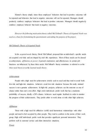 62
Skinner's theory simply states those employees' behaviors that lead to positive outcomes will
be repeated and behaviors that lead to negative outcomes will not be repeated. Managers should
positively reinforce employee behaviors that lead to positive outcomes. Managers should negatively
reinforce employee behavior that leads to negative outcomes.
However the following motivation theory called McClelland's Theory of Acquired Needs was
used as a base for formulating the questionnaire and aiding the purpose of the project.
McClelland's Theory of Acquired Needs
In his acquired-needs theory, David McClelland proposed that an individual's specific needs
are acquired over time and are shaped by one's life experiences. Most of these needs can be classed
as achievement, affiliation, or power. A person's motivation and effectiveness in certain job
functions are influenced by these three needs. McClelland's theory sometimes is referred to as the
three need theory or as the learned needs theory.
Achievement
People with a high need for achievement (nAch) seek to excel and thus tend to avoid both
low-risk and high-risk situations. Achievers avoid low-risk situations because the easily attained
success is not a genuine achievement. In high-risk projects, achievers see the outcome as one of
chance rather than one's own effort. High nAch individuals prefer work that has a moderate
probability of success, ideally a 50% chance. Achievers need regular feedback in order to monitor
the progress of their achievements. They prefer either to work alone or with other high achievers.
Affiliation
Those with a high need for affiliation (nAff) need harmonious relationships with other
people and need to feel accepted by other people. They tend to conform to the norms of their work
group. High nAff individuals prefer work that provides significant personal interaction. They
perform well in customer service and client interaction situations.
Power
 