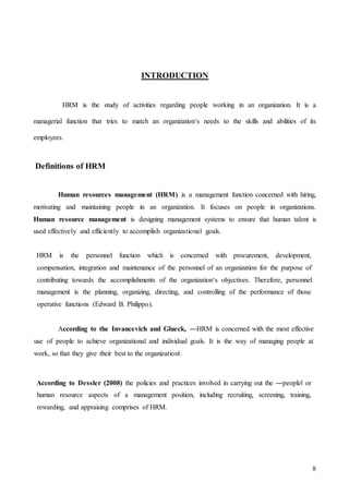 8
INTRODUCTION
HRM is the study of activities regarding people working in an organization. It is a
managerial function that tries to match an organization‘s needs to the skills and abilities of its
employees.
Definitions of HRM
Human resources management (HRM) is a management function concerned with hiring,
motivating and maintaining people in an organization. It focuses on people in organizations.
Human resource management is designing management systems to ensure that human talent is
used effectively and efficiently to accomplish organizational goals.
HRM is the personnel function which is concerned with procurement, development,
compensation, integration and maintenance of the personnel of an organization for the purpose of
contributing towards the accomplishments of the organization‘s objectives. Therefore, personnel
management is the planning, organizing, directing, and controlling of the performance of those
operative functions (Edward B. Philippo).
According to the Invancevich and Glueck, ―HRM is concerned with the most effective
use of people to achieve organizational and individual goals. It is the way of managing people at
work, so that they give their best to the organization‖.
According to Dessler (2008) the policies and practices involved in carrying out the ―people‖ or
human resource aspects of a management position, including recruiting, screening, training,
rewarding, and appraising comprises of HRM.
 