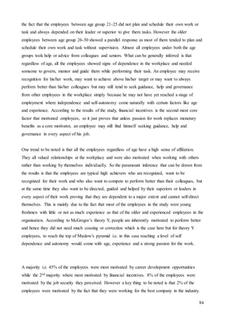 84
the fact that the employees between age group 21-25 did not plan and schedule their own work or
task and always depended on their leader or superior to give them tasks. However the older
employees between age group 26-30 showed a parallel response as most of them tended to plan and
schedule their own work and task without supervision. Almost all employees under both the age
groups took help or advice from colleagues and seniors. What can be generally inferred is that
regardless of age, all the employees showed signs of dependence in the workplace and needed
someone to govern, mentor and guide them while performing their task. An employee may receive
recognition for his/her work, may want to achieve above his/her target or may want to always
perform better than his/her colleagues but may still tend to seek guidance, help and governance
from other employees in the workplace simply because he may not have yet reached a stage of
employment where independence and self-autonomy come naturally with certain factors like age
and experience. According to the results of the study, financial incentives is the second most core
factor that motivated employees, so it just proves that unless passion for work replaces monetary
benefits as a core motivator, an employee may still find himself seeking guidance, help and
governance in every aspect of his job.
One trend to be noted is that all the employees regardless of age have a high sense of affiliation.
They all valued relationships at the workplace and were also motivated when working with others
rather than working by themselves individually. So the paramount inference that can be drawn from
the results is that the employees are typical high achievers who are recognized, want to be
recognized for their work and who also want to compete to perform better than their colleagues, but
at the same time they also want to be directed, guided and helped by their superiors or leaders in
every aspect of their work proving that they are dependent to a major extent and cannot self-direct
themselves. This is mainly due to the fact that most of the employees in the study were young
freshmen with little or not as much experience as that of the older and experienced employees in the
organisation. According to McGregor’s theory Y, people are inherently motivated to perform better
and hence they did not need much coaxing or correction which is the case here but for theory Y
employees, to reach the top of Maslow’s pyramid i.e. in this case reaching a level of self
dependence and autonomy would come with age, experience and a strong passion for the work.
A majority i.e. 45% of the employees were most motivated by career development opportunities
while the 2nd majority where most motivated by financial incentives. 8% of the employees were
motivated by the job security they perceived. However a key thing to be noted is that 2% of the
employees were motivated by the fact that they were working for the best company in the industry.
 