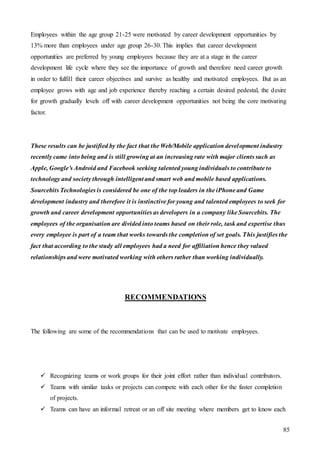 85
Employees within the age group 21-25 were motivated by career development opportunities by
13% more than employees under age group 26-30. This implies that career development
opportunities are preferred by young employees because they are at a stage in the career
development life cycle where they see the importance of growth and therefore need career growth
in order to fulfill their career objectives and survive as healthy and motivated employees. But as an
employee grows with age and job experience thereby reaching a certain desired pedestal, the desire
for growth gradually levels off with career development opportunities not being the core motivating
factor.
These results can be justified by the fact that the Web/Mobile application development industry
recently came into being and is still growing at an increasing rate with major clients such as
Apple, Google’s Android and Facebook seeking talented young individuals to contribute to
technology and society through intelligent and smart web and mobile based applications.
Sourcebits Technologies is considered be one of the top leaders in the iPhone and Game
development industry and therefore it is instinctive for young and talented employees to seek for
growth and career development opportunities as developers in a company like Sourcebits. The
employees of the organisation are divided into teams based on their role, task and expertise thus
every employee is part of a team that works towards the completion of set goals. This justifies the
fact that according to the study all employees had a need for affiliation hence they valued
relationships and were motivated working with others rather than working individually.
RECOMMENDATIONS
The following are some of the recommendations that can be used to motivate employees.
 Recognizing teams or work groups for their joint effort rather than individual contributors.
 Teams with similar tasks or projects can compete with each other for the faster completion
of projects.
 Teams can have an informal retreat or an off site meeting where members get to know each
 