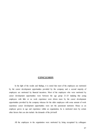 87
CONCLUSION
In the light of the results and findings, it is noted that most of the employees are motivated
by the career development opportunities provided by the company and a second majority of
employees are motivated by financial incentives. Most of the employees who were motivated by
career development opportunities were between the age group 21-25 implying that young
employees with little or no work experience were driven more by the career development
opportunities provided by the company whereas for the older employees with some amount of work
experience career development opportunities were not the paramount motivator. Hence as an
employee grows in age and experience within an organization, he is motivated more by certain
other factors that can also include the demands of the job itself.
All the employees in the organization were motivated by being recognized by colleagues
 