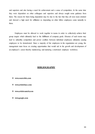 88
and superiors and also having a need for achievement and a sense of competition. At the same time
they were dependent on other colleagues and superiors and always sought some guidance from
them. The reason for them being dependent may be due to the fact that they all were team oriented
and showed a high need for affiliation so depending on other fellow employees came naturally to
them.
Employees must be allowed to work together in teams in order to collectively achieve their
group targets which ultimately lead to the fulfillment of company goals. Absence of such teams may
lead to unhealthy competition and power conflicts between individual employees ultimately causing
employees to be demotivated. Since a majority of the employees in the organization are young, the
management must focus on creating opportunities that would aid in the growth and development of
an employee’s career thereby maintaining and nurturing a motivated employee workforce.
BIBLIOGRAPHY
 www.sourcebits.com
 www.articlebase.com
 www.articlesnatch.com
 www.google.com
 