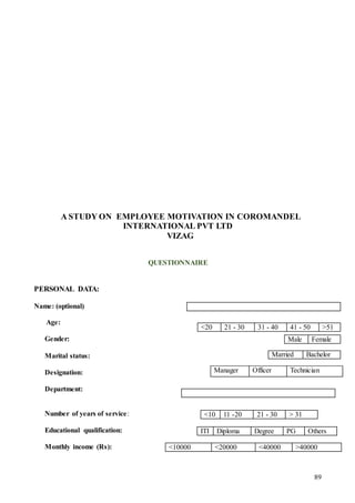 89
A STUDY ON EMPLOYEE MOTIVATION IN COROMANDEL
INTERNATIONAL PVT LTD
VIZAG
QUESTIONNAIRE
PERSONAL DATA:
Name: (optional)
Age:
Gender:
Marital status:
Designation:
Department:
Number of years of service:
Educational qualification:
Monthly income (Rs):
<20 21 - 30 31 - 40 41 - 50 >51
Male Female
Married Bachelor
Manager Officer Technician
<10 11 -20 21 - 30 > 31
ITI Diploma Degree PG Others
<10000 <20000 <40000 >40000
 