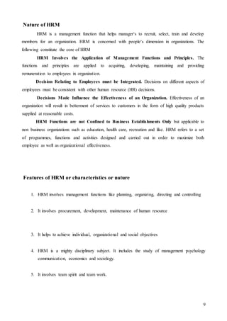 9
Nature of HRM
HRM is a management function that helps manager‘s to recruit, select, train and develop
members for an organization. HRM is concerned with people‘s dimension in organizations. The
following constitute the core of HRM
HRM Involves the Application of Management Functions and Principles. The
functions and principles are applied to acquiring, developing, maintaining and providing
remuneration to employees in organization.
Decision Relating to Employees must be Integrated. Decisions on different aspects of
employees must be consistent with other human resource (HR) decisions.
Decisions Made Influence the Effectiveness of an Organization. Effectiveness of an
organization will result in betterment of services to customers in the form of high quality products
supplied at reasonable costs.
HRM Functions are not Confined to Business Establishments Only but applicable to
non business organizations such as education, health care, recreation and like. HRM refers to a set
of programmes, functions and activities designed and carried out in order to maximize both
employee as well as organizational effectiveness.
Features of HRM or characteristics or nature
1. HRM involves management functions like planning, organizing, directing and controlling
2. It involves procurement, development, maintenance of human resource
3. It helps to achieve individual, organizational and social objectives
4. HRM is a mighty disciplinary subject. It includes the study of management psychology
communication, economics and sociology.
5. It involves team spirit and team work.
 