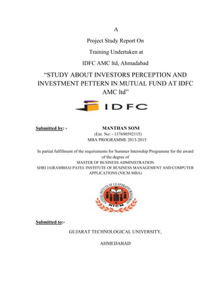 A
Project Study Report On
Training Undertaken at
IDFC AMC ltd, Ahmadabad
“STUDY ABOUT INVESTORS PERCEPTION AND
INVESTMENT PETTERN IN MUTUAL FUND AT IDFC
AMC ltd”
Submitted by: - MANTHAN SONI
(Enr. No: - 137690592115)
MBA PROGRAMME 2013-2015
In partial fulfillment of the requirements for Summer Internship Programme for the award
of the degree of
MASTER OF BUSINESS ADMINISTRATION
SHRI JAIRAMBHAI PATEL INSTITUTE OF BUSINESS MANAGEMENT AND COMPUTER
APPLICATIONS (NICM-MBA)
Submitted to:-
GUJARAT TECHNOLOGICAL UNIVERSITY,
AHMEDABAD
 