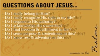 QUESTIONS ABOUT JESUS...
- Do I really belong to Him?
- Do I really recognize His right to my life?
- Do I respond to His authority?
- Do I acknowledge His ownership?
- Do I find freedom & fulfillment in this?
- Do I sense purpose & contentment in this?
- Do I know rest & adventure in this?
 