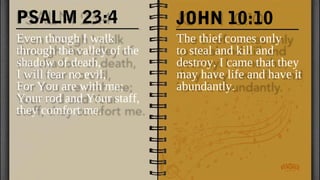 PSALM 23:4
Even though I walk
through the valley of the
shadow of death,
I will fear no evil,
For You are with me;
Your rod and Your staff,
they comfort me.
The thief comes only
to steal and kill and
destroy. I came that they
may have life and have it
abundantly.
JOHN 10:10
 
