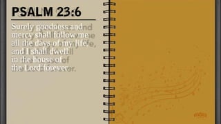 PSALM 23:6
Surely goodness and
mercy shall follow me
all the days of my life,
and I shall dwell
in the house of
the Lord forever.
 