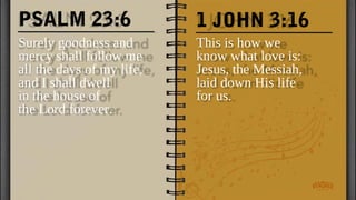 PSALM 23:6
Surely goodness and
mercy shall follow me
all the days of my life,
and I shall dwell
in the house of
the Lord forever.
This is how we
know what love is:
Jesus, the Messiah,
laid down His life
for us.
1 JOHN 3:16
 