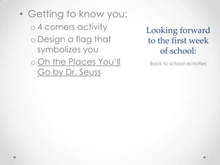 Looking forward
to the first week
of school:
• Getting to know you:
o 4 corners activity
o Design a flag that
symbolizes you
o Oh the Places You’ll
Go by Dr. Seuss
Back to school activities
 