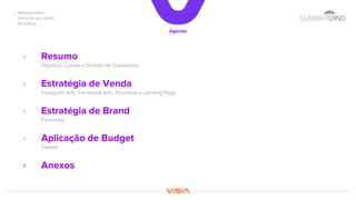 Planejamento
Geração de Leads /
Branding
Agenda
› Resumo
Objetivo, Canais e Divisão de Campanha.
› Estratégia de Venda
Instagram Ads, Facebook Ads, Formatos e Landing Page.
› Estratégia de Brand
Formatos.
› Aplicação de Budget
Tabela.
› Anexos
 