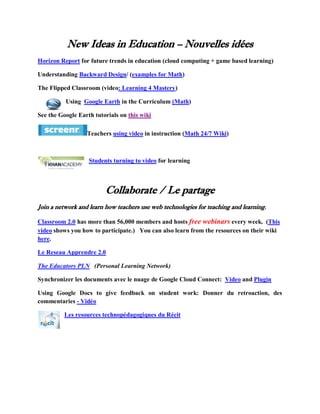 New Ideas in Education – Nouvelles idées
Horizon Report for future trends in education (cloud computing + game based learning)

Understanding Backward Design/ (examples for Math)

The Flipped Classroom (video: Learning 4 Mastery)

          Using Google Earth in the Curriculum (Math)

See the Google Earth tutorials on this wiki

                  Teachers using video in instruction (Math 24/7 Wiki)



                   Students turning to video for learning



                         Collaborate / Le partage
Join a network and learn how teachers use web technologies for teaching and learning.

Classroom 2.0 has more than 56,000 members and hosts free webinars every week. (This
video shows you how to participate.) You can also learn from the resources on their wiki
here.

Le Reseau Apprendre 2.0

The Educators PLN (Personal Learning Network)

Synchronizer les documents avec le nuage de Google Cloud Connect: Video and Plugin

Using Google Docs to give feedback on student work: Donner du retroaction, des
commentaries - Vidéo

          Les resources technopédagogiques du Récit
 