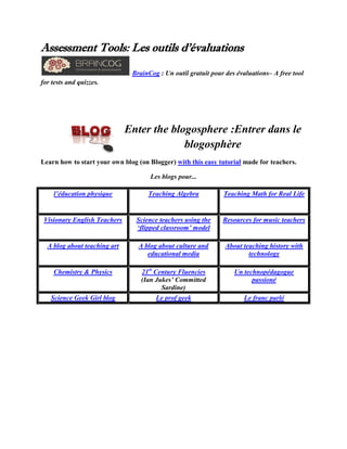 Assessment Tools: Les outils d’évaluations

                               BrainCog : Un outil gratuit pour des évaluations– A free tool
for tests and quizzes.




                              Enter the blogosphere :Entrer dans le
                                           blogosphère
Learn how to start your own blog (on Blogger) with this easy tutorial made for teachers.

                                     Les blogs pour...

    l’éducation physique            Teaching Algebra           Teaching Math for Real Life


 Visionary English Teachers     Science teachers using the     Resources for music teachers
                                ‘flipped classroom’ model

  A blog about teaching art      A blog about culture and       About teaching history with
                                    educational media                   technology

    Chemistry & Physics           21st Century Fluencies           Un technopédagogue
                                  (Ian Jukes’ Committed                  passioné
                                         Sardine)
   Science Geek Girl blog              Le prof geek                   Le franc parlé
 