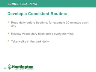 10
SUMMER LEARNING
10
Develop a Consistent Routine:
• Read daily before bedtime, for example 30 minutes each
day
• Review Vocabulary flash cards every morning
• Take walks in the park daily
 