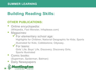 12
SUMMER LEARNING
12
Building Reading Skills:
OTHER PUBLICATIONS:
• Online encyclopedia:
(Wikipedia, Fact Monster, Infoplease.com)
• Magazines:
For elementary school age:
Highlights for Children; National Geographic for Kids; Sports
Illustrated for Kids; Cobblestone; Odyssey.
For teens:
Girls’ Life; Boys’ Life, Discovery; Discovery Girls;
Sports Illustrated
• Comic books:
(Superman, Spiderman, Batman)
• Daily Newspapers
 