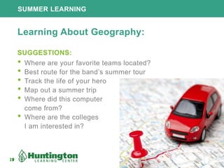 19
SUMMER LEARNING
19
Learning About Geography:
SUGGESTIONS:
• Where are your favorite teams located?
• Best route for the band’s summer tour
• Track the life of your hero
• Map out a summer trip
• Where did this computer
come from?
• Where are the colleges
I am interested in?
 