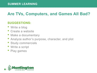 21
SUMMER LEARNING
21
Are TVs, Computers, and Games All Bad?
SUGGESTIONS:
• Write a blog
• Create a website
• Make a documentary
• Analyze author’s purpose, character, and plot
• Study commercials
• Write a script
• Play games
 