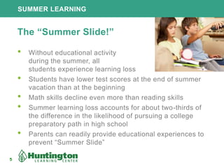 SUMMER LEARNING
5
The “Summer Slide!”
• Without educational activity
during the summer, all
students experience learning loss
• Students have lower test scores at the end of summer
vacation than at the beginning
• Math skills decline even more than reading skills
• Summer learning loss accounts for about two-thirds of
the difference in the likelihood of pursuing a college
preparatory path in high school
• Parents can readily provide educational experiences to
prevent “Summer Slide”
 