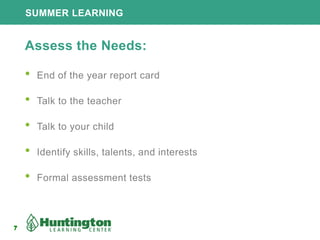 7
SUMMER LEARNING
7
Assess the Needs:
• End of the year report card
• Talk to the teacher
• Talk to your child
• Identify skills, talents, and interests
• Formal assessment tests
 