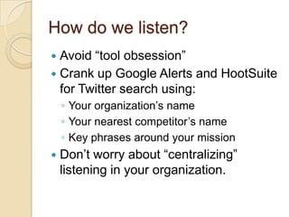 How do we listen?Avoid “tool obsession”Crank up Google Alerts and HootSuite for Twitter search using:Your organization’s nameYour nearest competitor’s nameKey phrases around your missionDon’t worry about “centralizing” listening in your organization.