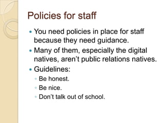 Policies for staffYou need policies in place for staff because they need guidance.Many of them, especially the digital natives, aren’t public relations natives.Guidelines:Be honest.Be nice.Don’t talk out of school.