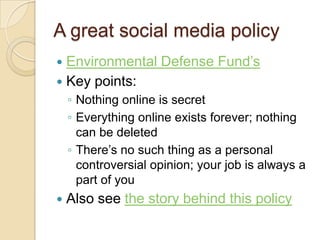 A great social media policyEnvironmental Defense Fund’sKey points:Nothing online is secretEverything online exists forever; nothing can be deletedThere’s no such thing as a personal controversial opinion; your job is always a part of youAlso see the story behind this policy