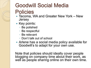 Goodwill Social Media PoliciesTacoma, WA and Greater New York – New JerseyKey points:Be polishedBe respectfulBe relevantDon’t talk out of schoolArlene has a social media policy available for Goodwill’s to adapt for your own use.Note that policies should ideally cover people blogging on company time about their work, as well as people sharing online on their own time. 