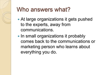 Who answers what?At large organizations it gets pushed to the experts, away from communications.In small organizations it probably comes back to the communications or marketing person who learns about everything you do.