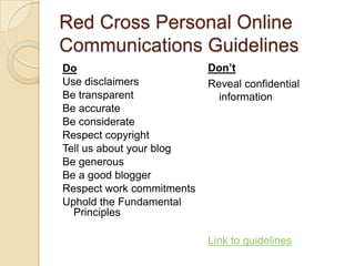 Red Cross Personal Online Communications GuidelinesDon’tReveal confidential informationLink to guidelinesDoUse disclaimersBe transparentBe accurateBe considerateRespect copyrightTell us about your blogBe generousBe a good bloggerRespect work commitmentsUphold the Fundamental Principles