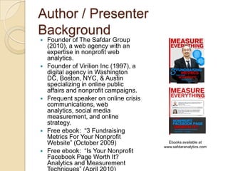 Author / Presenter BackgroundFounder of The Safdar Group (2010), a web agency with an expertise in nonprofit web analytics.Founder of Virilion Inc (1997), a digital agency in Washington DC, Boston, NYC, & Austin specializing in online public affairs and nonprofit campaigns.Frequent speaker on online crisis communications, web analytics, social media measurement, and online strategy.Free ebook:  “3 Fundraising Metrics For Your Nonprofit Website” (October 2009)Free ebook:  “Is Your Nonprofit Facebook Page Worth It?  Analytics and Measurement Techniques” (April 2010)Ebooks available at www.safdaranalytics.com