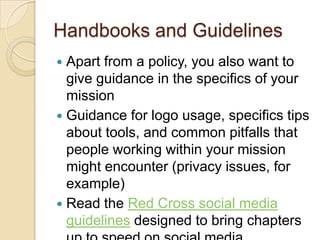 Handbooks and GuidelinesApart from a policy, you also want to give guidance in the specifics of your missionGuidance for logo usage, specifics tips about tools, and common pitfalls that people working within your mission might encounter (privacy issues, for example)Read the Red Cross social media guidelines designed to bring chapters up to speed on social media.
