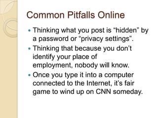 Common Pitfalls OnlineThinking what you post is “hidden” by a password or “privacy settings”.Thinking that because you don’t identify your place of employment, nobody will know.Once you type it into a computer connected to the Internet, it’s fair game to wind up on CNN someday.