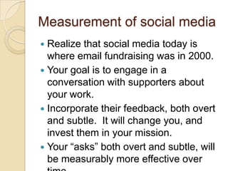 Measurement of social mediaRealize that social media today is where email fundraising was in 2000.Your goal is to engage in a conversation with supporters about your work.Incorporate their feedback, both overt and subtle.  It will change you, and invest them in your mission.Your “asks” both overt and subtle, will be measurably more effective over time.